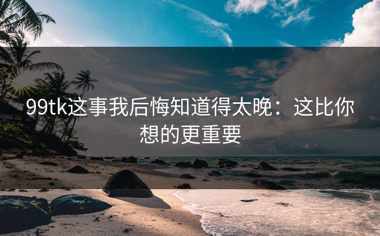 99tk这事我后悔知道得太晚：这比你想的更重要
