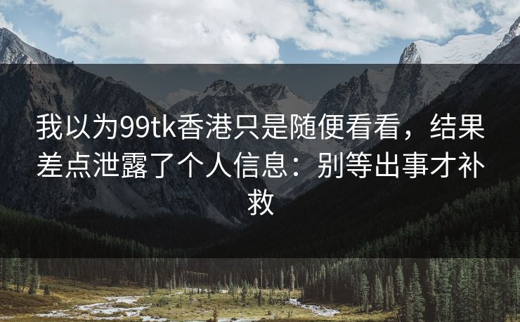 我以为99tk香港只是随便看看，结果差点泄露了个人信息：别等出事才补救