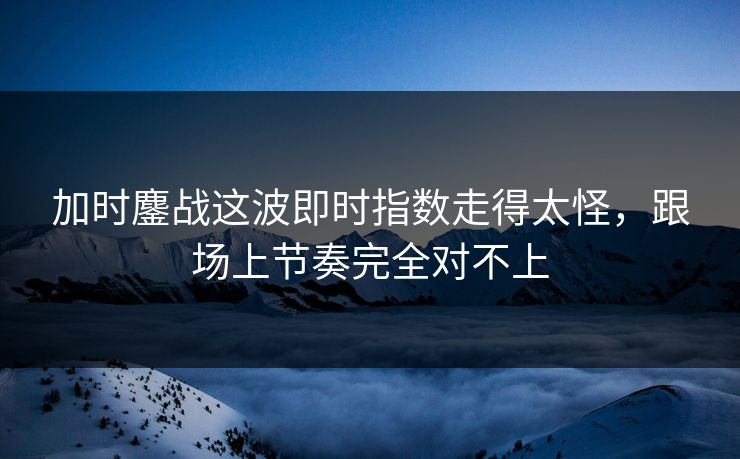 加时鏖战这波即时指数走得太怪，跟场上节奏完全对不上