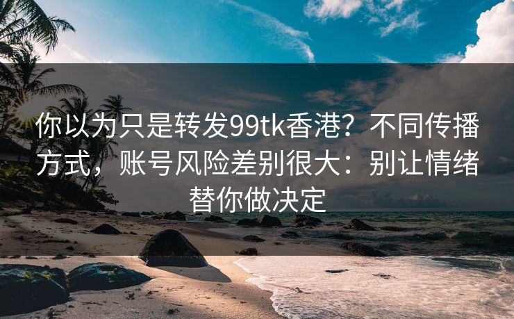 你以为只是转发99tk香港？不同传播方式，账号风险差别很大：别让情绪替你做决定