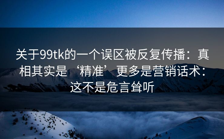 关于99tk的一个误区被反复传播：真相其实是‘精准’更多是营销话术：这不是危言耸听