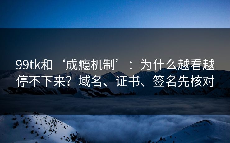 99tk和‘成瘾机制’：为什么越看越停不下来？域名、证书、签名先核对