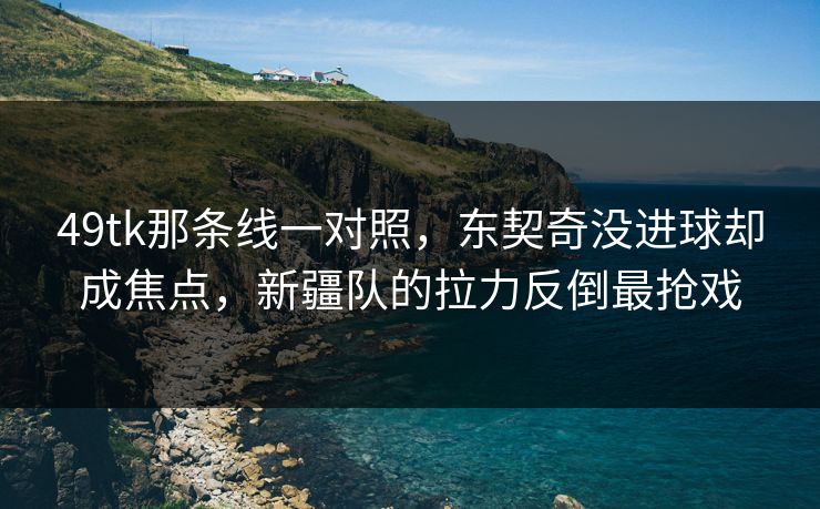 49tk那条线一对照，东契奇没进球却成焦点，新疆队的拉力反倒最抢戏