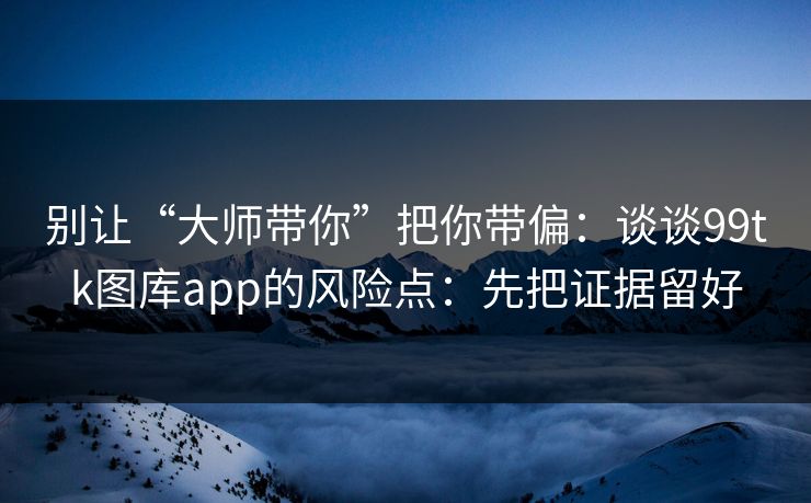 别让“大师带你”把你带偏：谈谈99tk图库app的风险点：先把证据留好