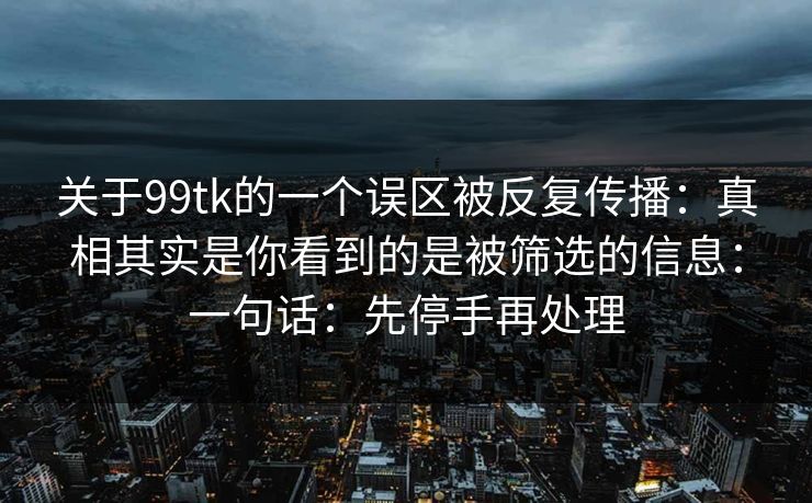 关于99tk的一个误区被反复传播：真相其实是你看到的是被筛选的信息：一句话：先停手再处理
