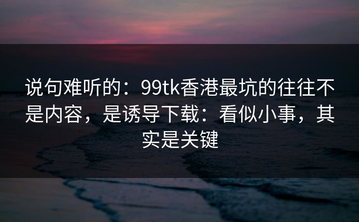 说句难听的：99tk香港最坑的往往不是内容，是诱导下载：看似小事，其实是关键