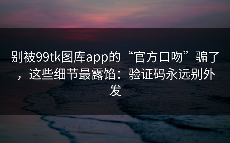 别被99tk图库app的“官方口吻”骗了，这些细节最露馅：验证码永远别外发