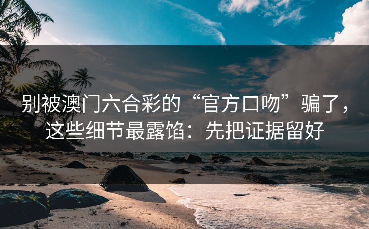 别被澳门六合彩的“官方口吻”骗了，这些细节最露馅：先把证据留好