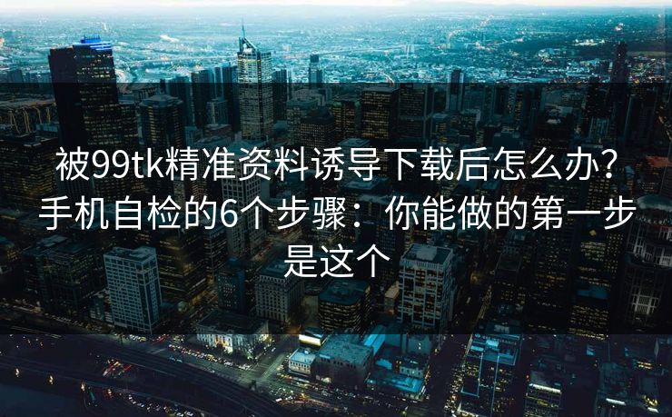 被99tk精准资料诱导下载后怎么办？手机自检的6个步骤：你能做的第一步是这个