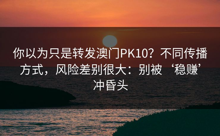 你以为只是转发澳门PK10？不同传播方式，风险差别很大：别被‘稳赚’冲昏头