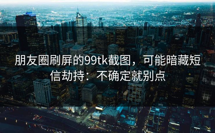 朋友圈刷屏的99tk截图，可能暗藏短信劫持：不确定就别点