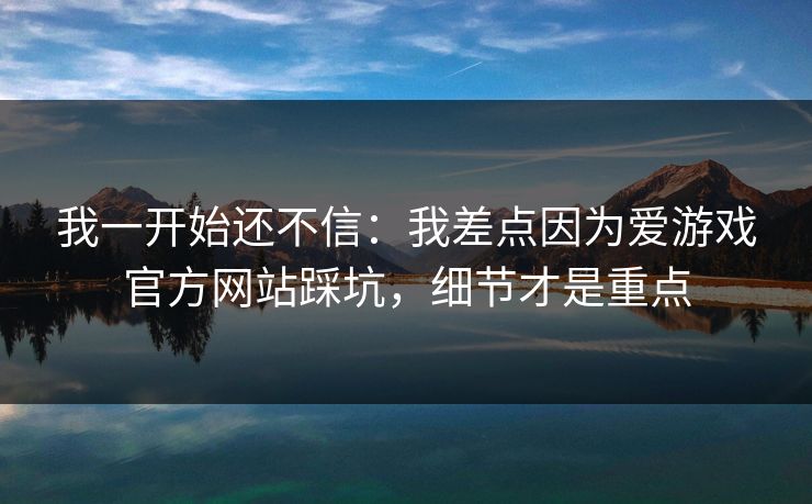 我一开始还不信：我差点因为爱游戏官方网站踩坑，细节才是重点