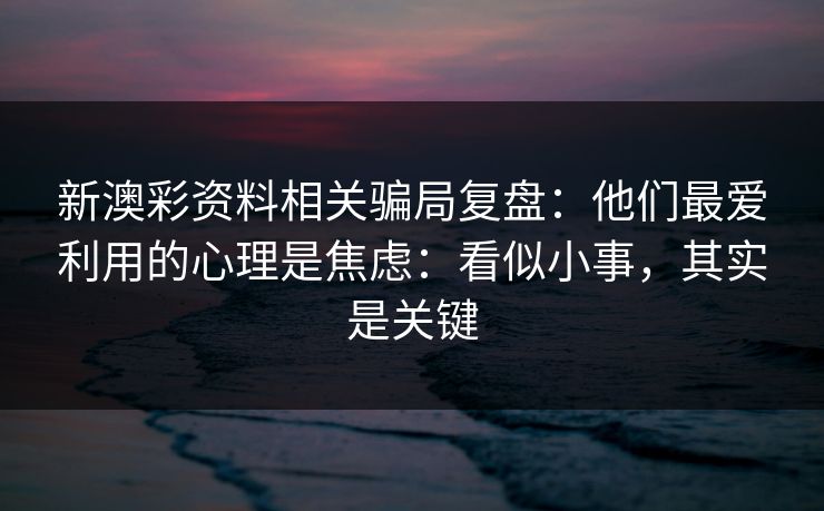 新澳彩资料相关骗局复盘：他们最爱利用的心理是焦虑：看似小事，其实是关键