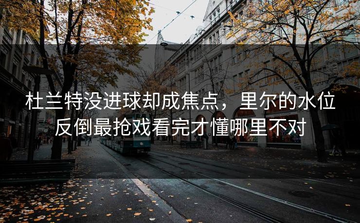 杜兰特没进球却成焦点，里尔的水位反倒最抢戏看完才懂哪里不对