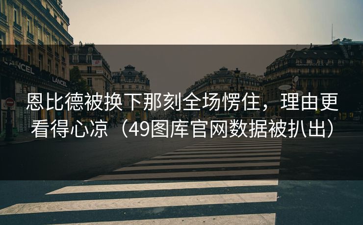 恩比德被换下那刻全场愣住，理由更看得心凉（49图库官网数据被扒出）