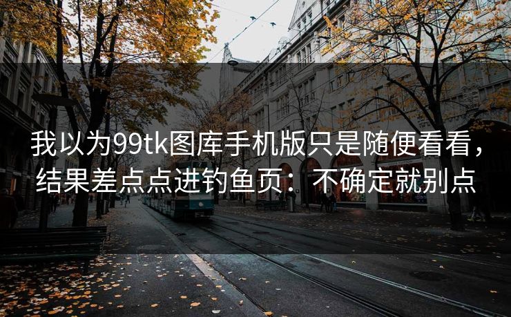 我以为99tk图库手机版只是随便看看，结果差点点进钓鱼页：不确定就别点