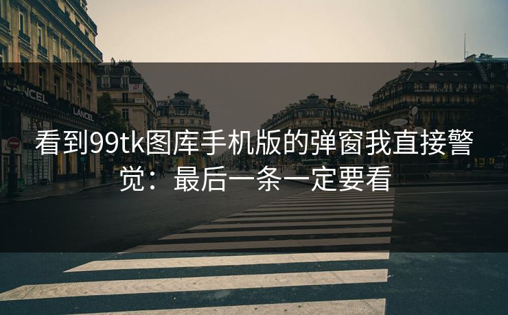 看到99tk图库手机版的弹窗我直接警觉:最后一条一定要看 看到99tk图库手机版的弹窗我直接警觉:最后一条一定要看