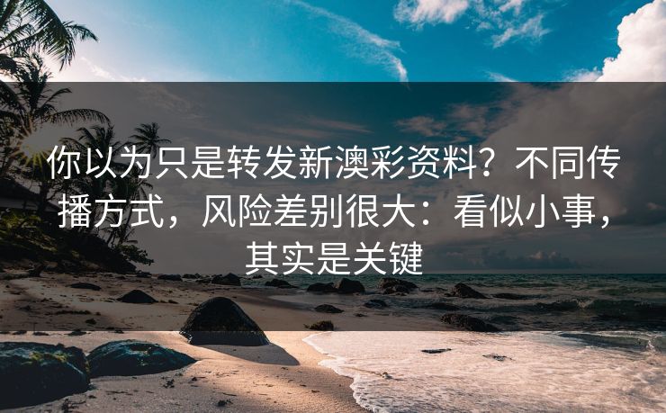 你以为只是转发新澳彩资料？不同传播方式，风险差别很大：看似小事，其实是关键