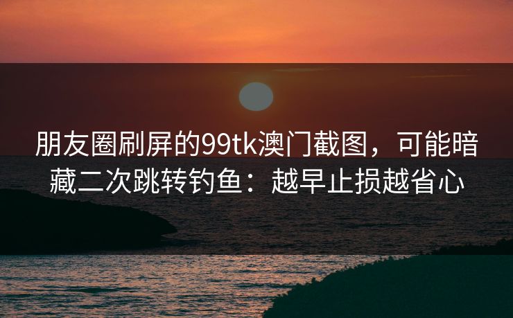朋友圈刷屏的99tk澳门截图，可能暗藏二次跳转钓鱼：越早止损越省心