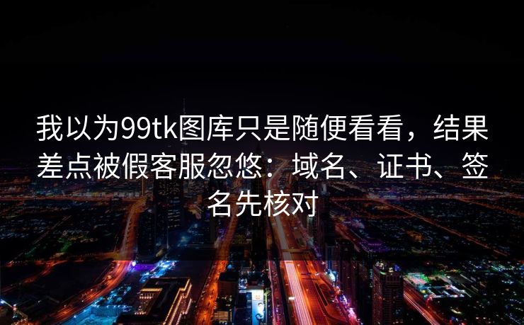 我以为99tk图库只是随便看看，结果差点被假客服忽悠：域名、证书、签名先核对
