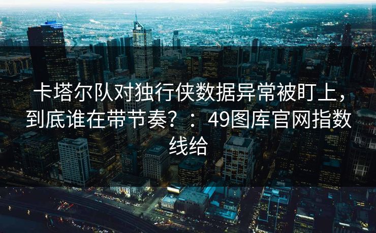 卡塔尔队对独行侠数据异常被盯上，到底谁在带节奏？：49图库官网指数线给
