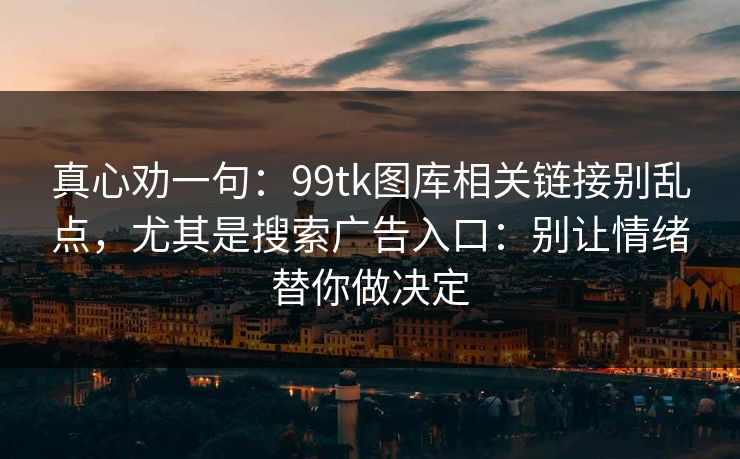 真心劝一句：99tk图库相关链接别乱点，尤其是搜索广告入口：别让情绪替你做决定