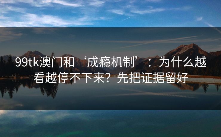 99tk澳门和‘成瘾机制’：为什么越看越停不下来？先把证据留好