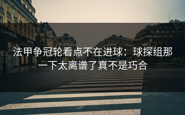法甲争冠轮看点不在进球：球探组那一下太离谱了真不是巧合