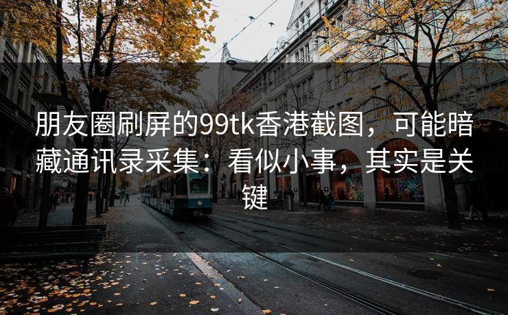 朋友圈刷屏的99tk香港截图，可能暗藏通讯录采集：看似小事，其实是关键