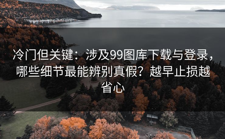 冷门但关键：涉及99图库下载与登录，哪些细节最能辨别真假？越早止损越省心