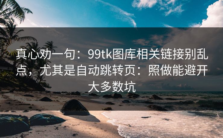 真心劝一句：99tk图库相关链接别乱点，尤其是自动跳转页：照做能避开大多数坑