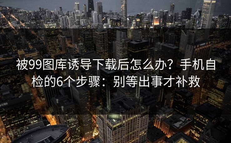 被99图库诱导下载后怎么办？手机自检的6个步骤：别等出事才补救