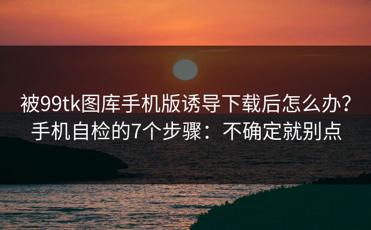 被99tk图库手机版诱导下载后怎么办？手机自检的7个步骤：不确定就别点