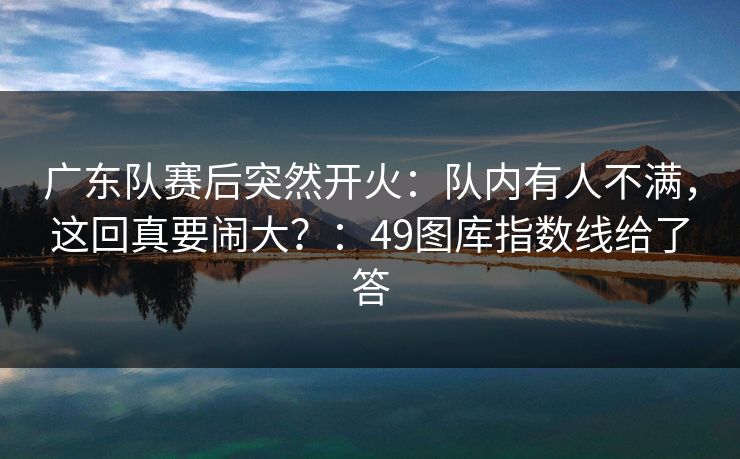 广东队赛后突然开火：队内有人不满，这回真要闹大？：49图库指数线给了答