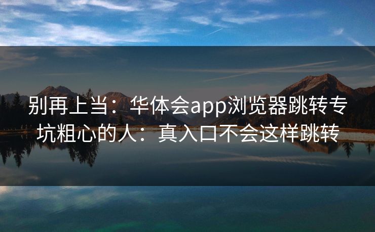 别再上当：华体会app浏览器跳转专坑粗心的人：真入口不会这样跳转