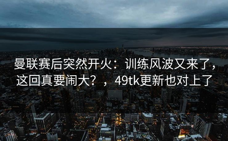 曼联赛后突然开火：训练风波又来了，这回真要闹大？，49tk更新也对上了